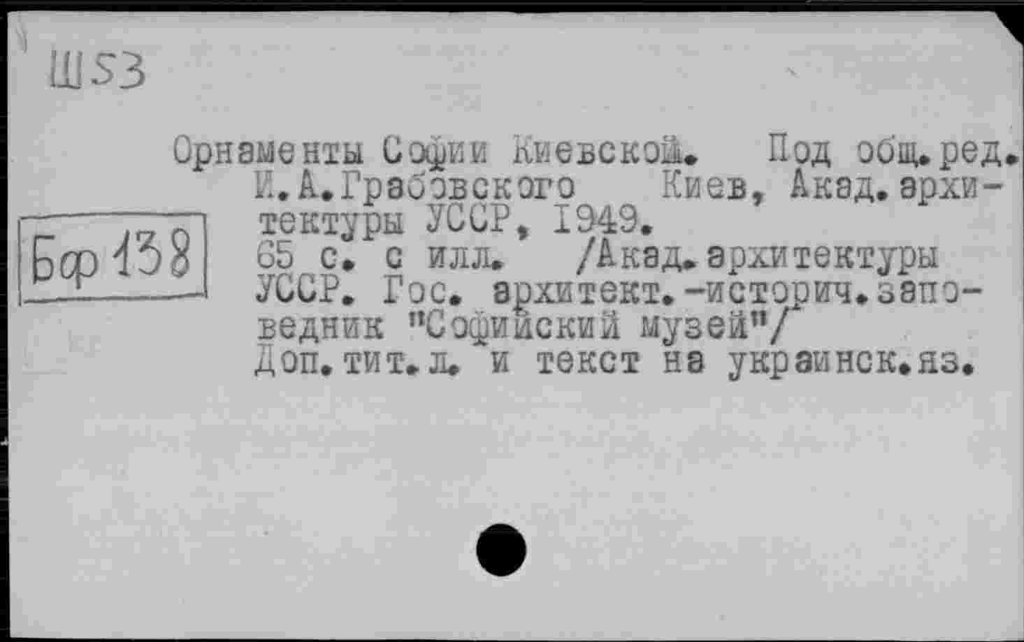 ﻿Ш53

Орнаменты Софии Киевской. Под общ.ред.
К.А.Грабовского Киев, Акад.архитектуры УССР, 1949.
65 с. с илл. /Акад, архитектуры УССР. Гос. архитект.-историч.заповедник ’’Софийский музей”/
Доп. тит.л. и текст на украинок.аз.